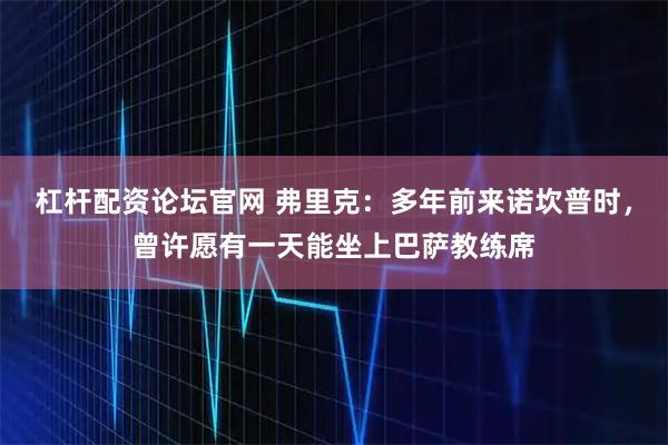 杠杆配资论坛官网 弗里克：多年前来诺坎普时，曾许愿有一天能坐上巴萨教练席