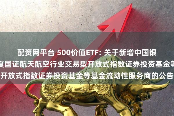 配资网平台 500价值ETF: 关于新增中国银河证券股份有限公司为华夏国证航天航空行业交易型开放式指数证券投资基金等基金流动性服务商的公告