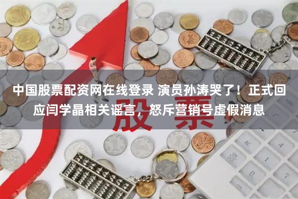 中国股票配资网在线登录 演员孙涛哭了！正式回应闫学晶相关谣言，怒斥营销号虚假消息