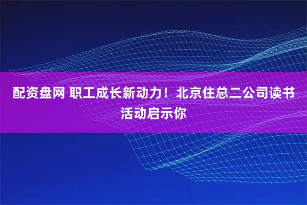 配资盘网 职工成长新动力！北京住总二公司读书活动启示你