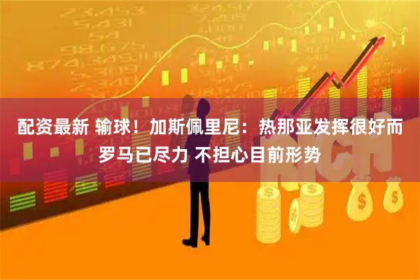 配资最新 输球！加斯佩里尼：热那亚发挥很好而罗马已尽力 不担心目前形势