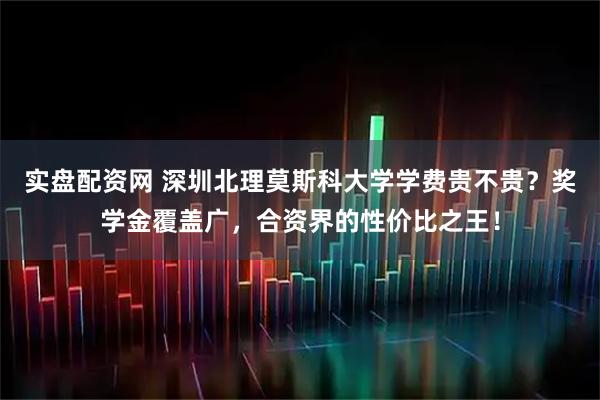实盘配资网 深圳北理莫斯科大学学费贵不贵？奖学金覆盖广，合资界的性价比之王！